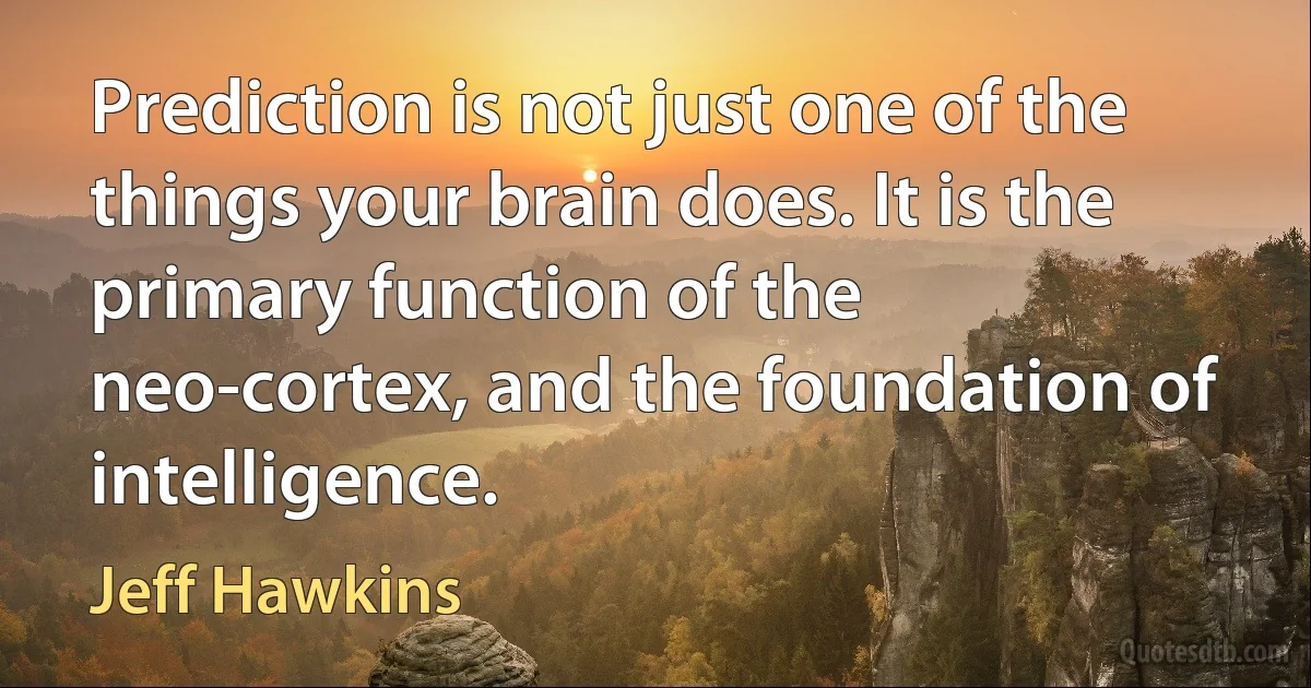 Prediction is not just one of the things your brain does. It is the primary function of the neo-cortex, and the foundation of intelligence. (Jeff Hawkins)