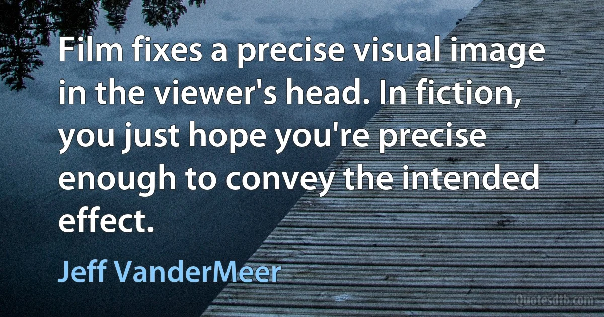 Film fixes a precise visual image in the viewer's head. In fiction, you just hope you're precise enough to convey the intended effect. (Jeff VanderMeer)