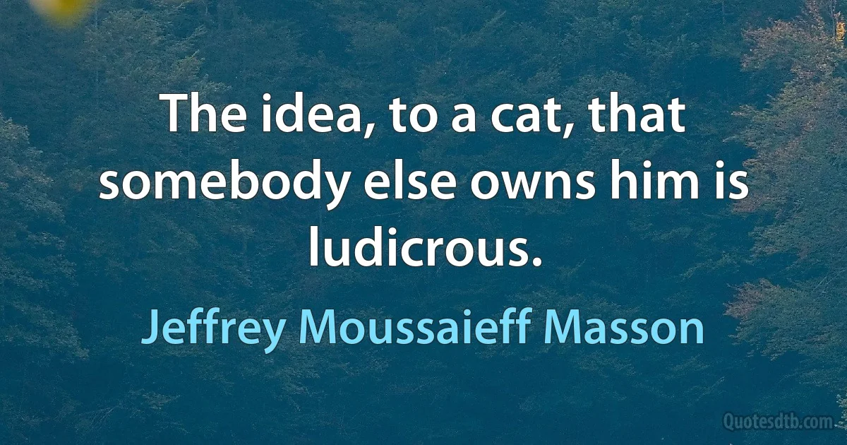 The idea, to a cat, that somebody else owns him is ludicrous. (Jeffrey Moussaieff Masson)