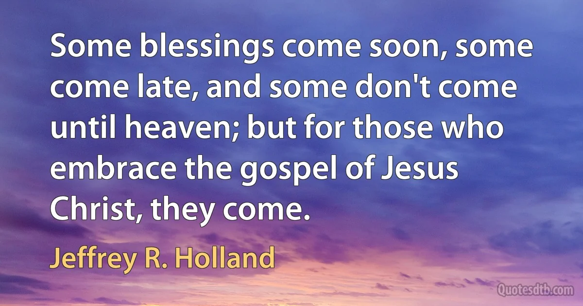 Some blessings come soon, some come late, and some don't come until heaven; but for those who embrace the gospel of Jesus Christ, they come. (Jeffrey R. Holland)