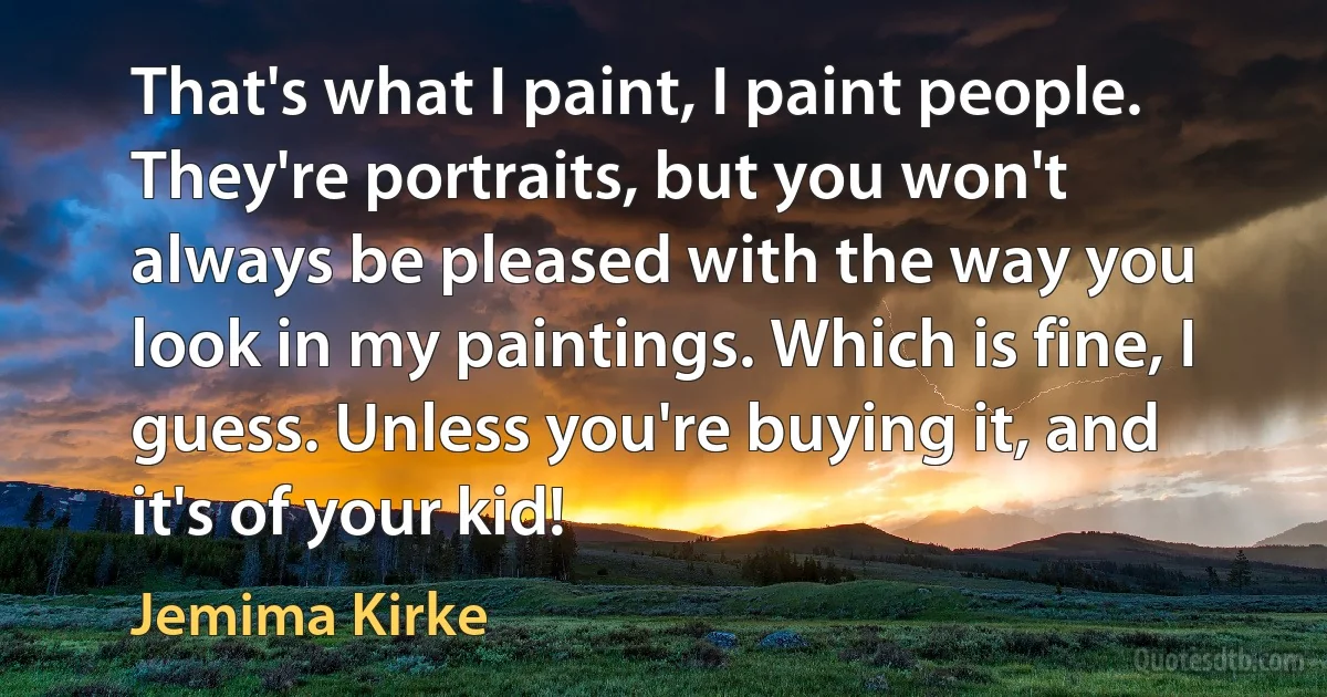 That's what I paint, I paint people. They're portraits, but you won't always be pleased with the way you look in my paintings. Which is fine, I guess. Unless you're buying it, and it's of your kid! (Jemima Kirke)