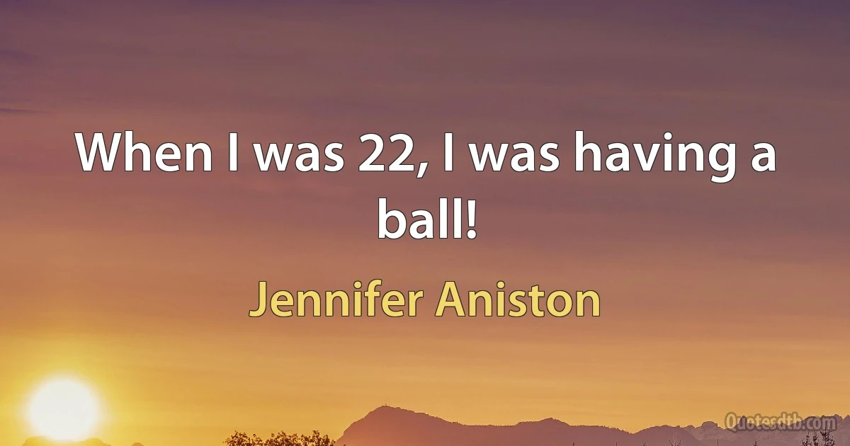 When I was 22, I was having a ball! (Jennifer Aniston)