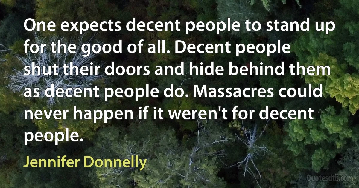 One expects decent people to stand up for the good of all. Decent people shut their doors and hide behind them as decent people do. Massacres could never happen if it weren't for decent people. (Jennifer Donnelly)