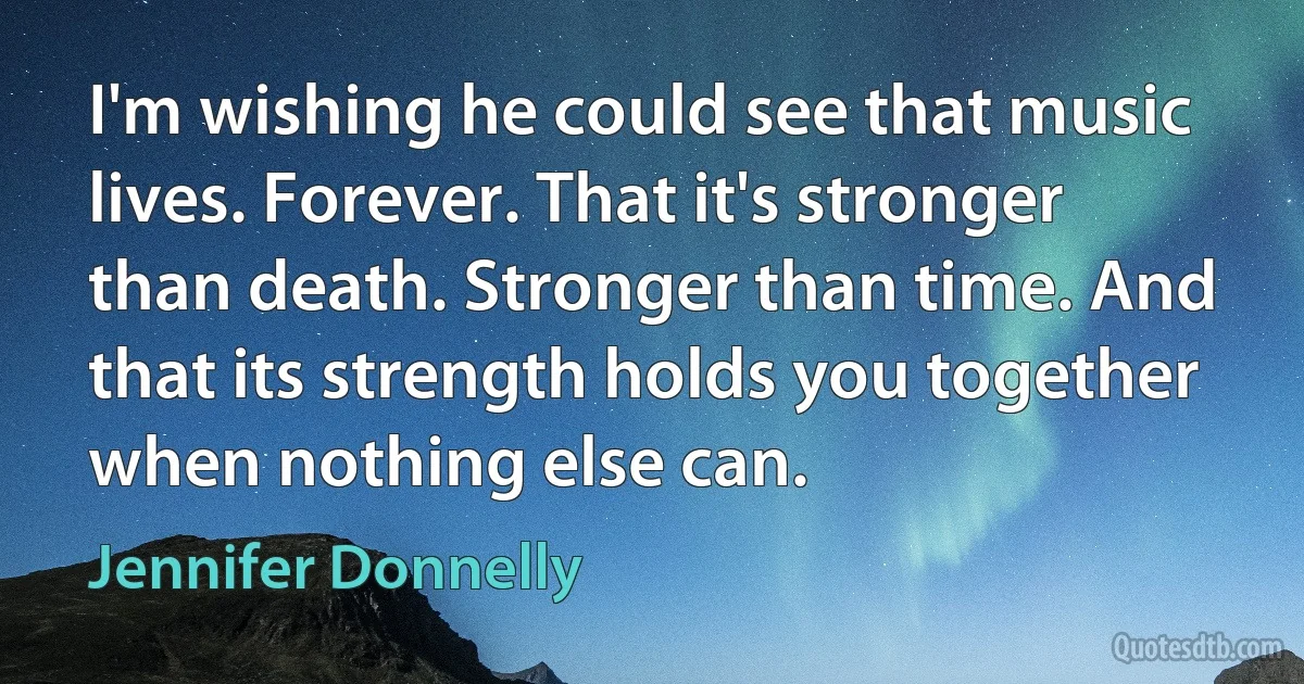 I'm wishing he could see that music lives. Forever. That it's stronger than death. Stronger than time. And that its strength holds you together when nothing else can. (Jennifer Donnelly)