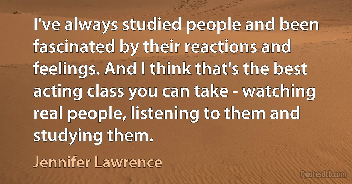 I've always studied people and been fascinated by their reactions and feelings. And I think that's the best acting class you can take - watching real people, listening to them and studying them. (Jennifer Lawrence)