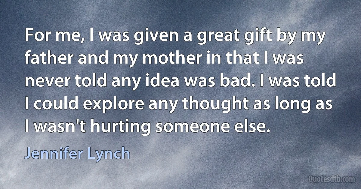 For me, I was given a great gift by my father and my mother in that I was never told any idea was bad. I was told I could explore any thought as long as I wasn't hurting someone else. (Jennifer Lynch)