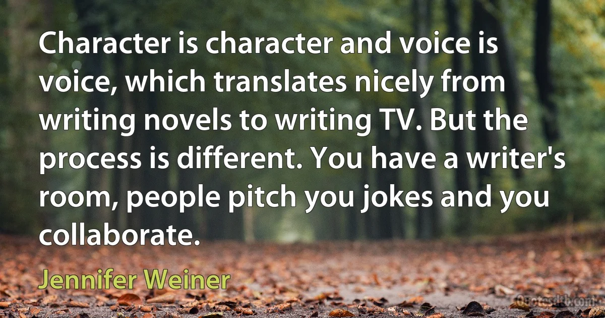 Character is character and voice is voice, which translates nicely from writing novels to writing TV. But the process is different. You have a writer's room, people pitch you jokes and you collaborate. (Jennifer Weiner)