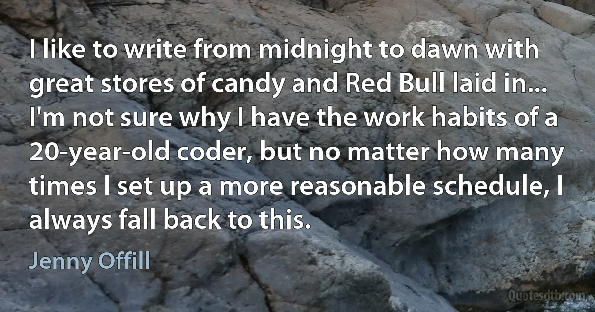 I like to write from midnight to dawn with great stores of candy and Red Bull laid in... I'm not sure why I have the work habits of a 20-year-old coder, but no matter how many times I set up a more reasonable schedule, I always fall back to this. (Jenny Offill)