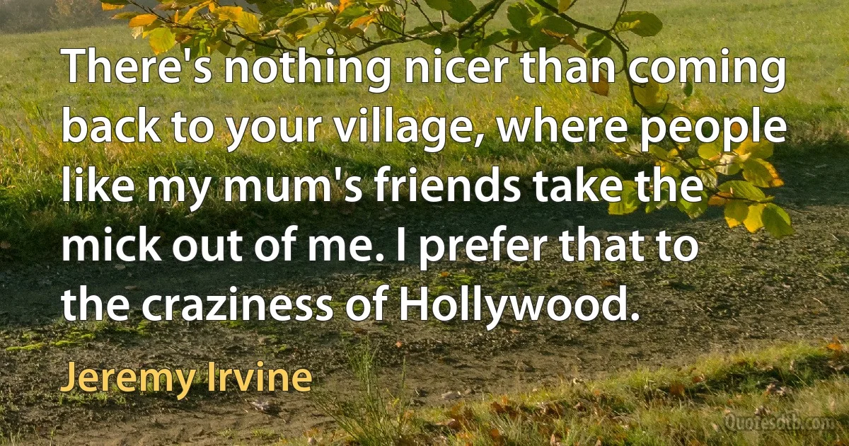 There's nothing nicer than coming back to your village, where people like my mum's friends take the mick out of me. I prefer that to the craziness of Hollywood. (Jeremy Irvine)