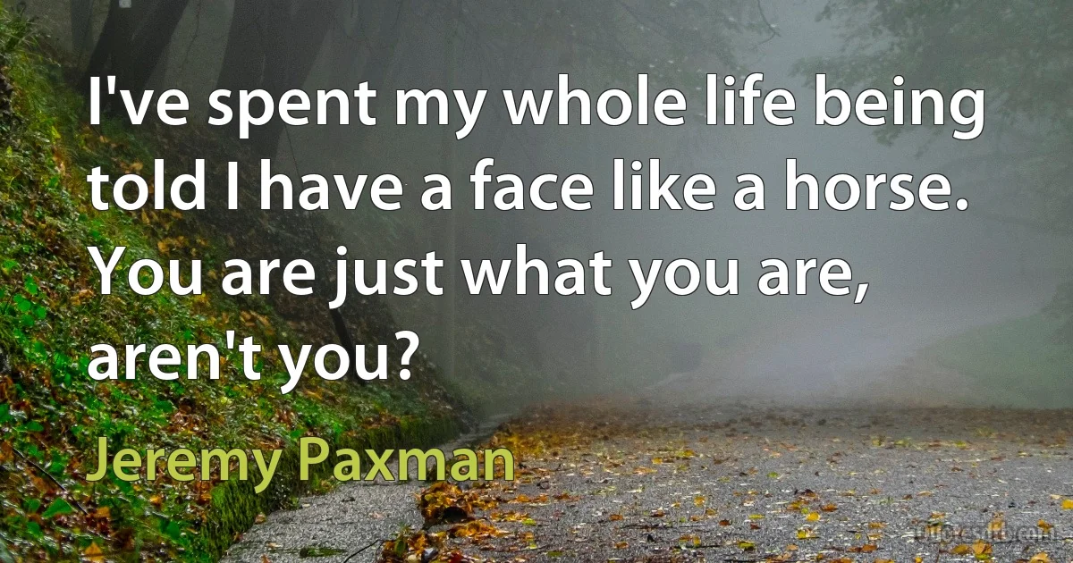 I've spent my whole life being told I have a face like a horse. You are just what you are, aren't you? (Jeremy Paxman)