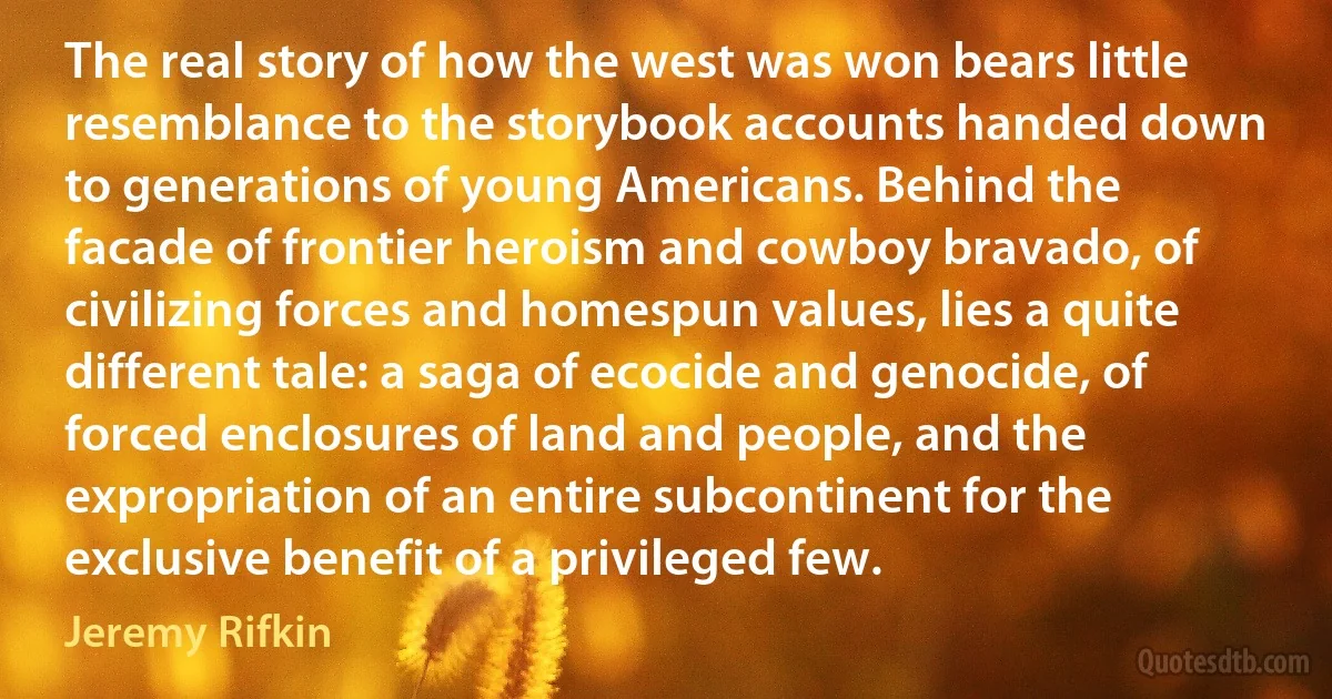 The real story of how the west was won bears little resemblance to the storybook accounts handed down to generations of young Americans. Behind the facade of frontier heroism and cowboy bravado, of civilizing forces and homespun values, lies a quite different tale: a saga of ecocide and genocide, of forced enclosures of land and people, and the expropriation of an entire subcontinent for the exclusive benefit of a privileged few. (Jeremy Rifkin)