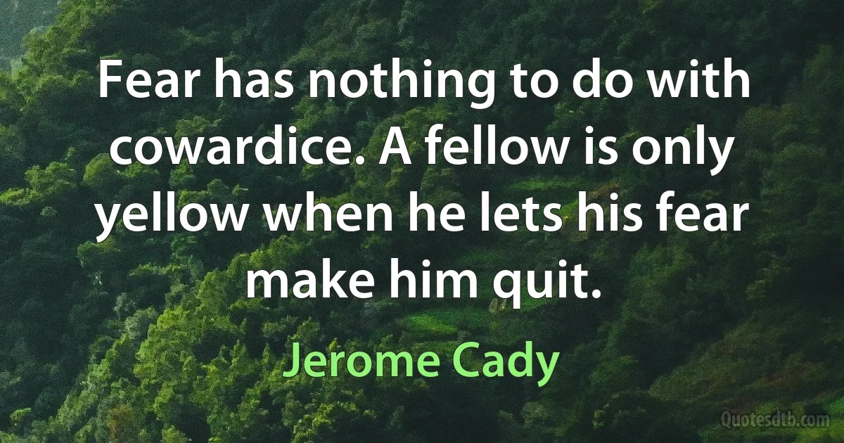 Fear has nothing to do with cowardice. A fellow is only yellow when he lets his fear make him quit. (Jerome Cady)