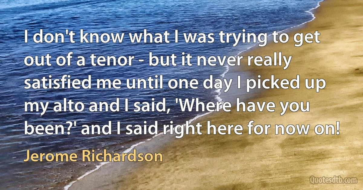 I don't know what I was trying to get out of a tenor - but it never really satisfied me until one day I picked up my alto and I said, 'Where have you been?' and I said right here for now on! (Jerome Richardson)