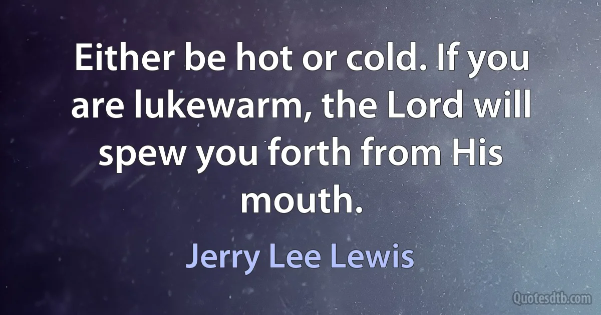 Either be hot or cold. If you are lukewarm, the Lord will spew you forth from His mouth. (Jerry Lee Lewis)