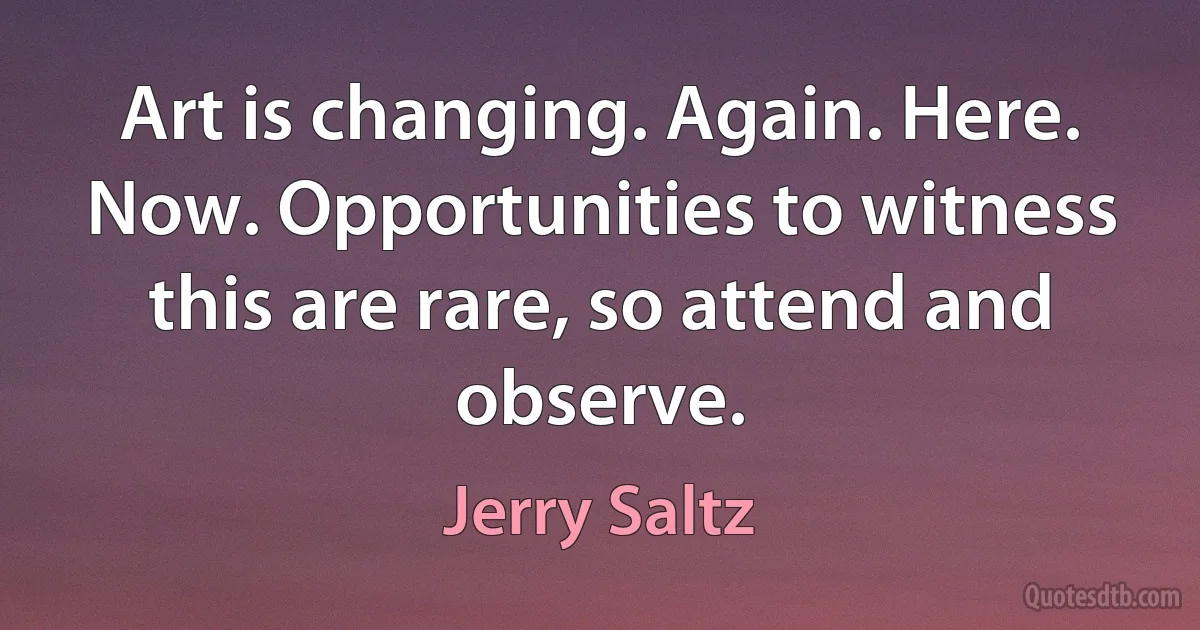 Art is changing. Again. Here. Now. Opportunities to witness this are rare, so attend and observe. (Jerry Saltz)