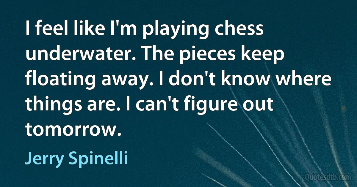 I feel like I'm playing chess underwater. The pieces keep floating away. I don't know where things are. I can't figure out tomorrow. (Jerry Spinelli)