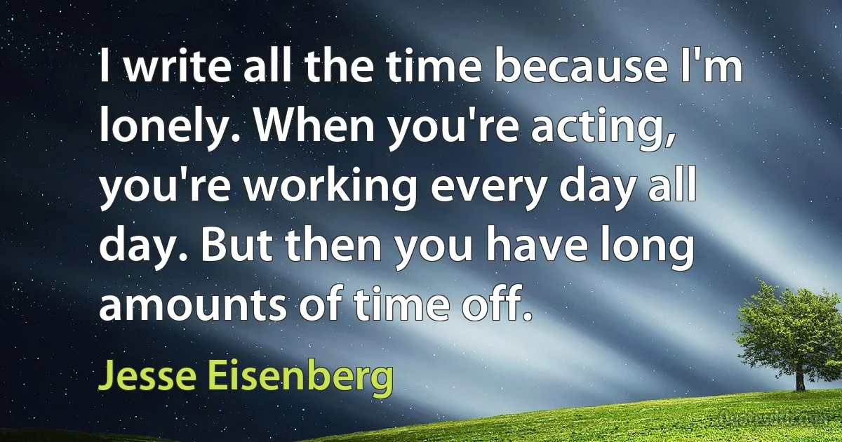 I write all the time because I'm lonely. When you're acting, you're working every day all day. But then you have long amounts of time off. (Jesse Eisenberg)