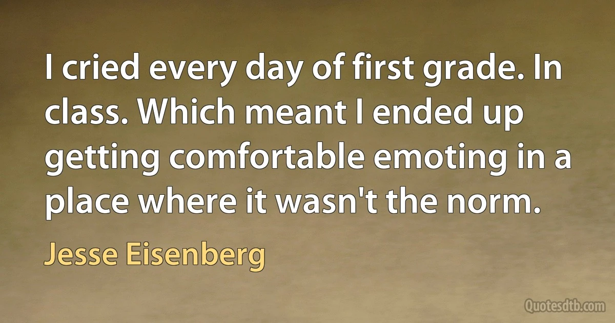 I cried every day of first grade. In class. Which meant I ended up getting comfortable emoting in a place where it wasn't the norm. (Jesse Eisenberg)