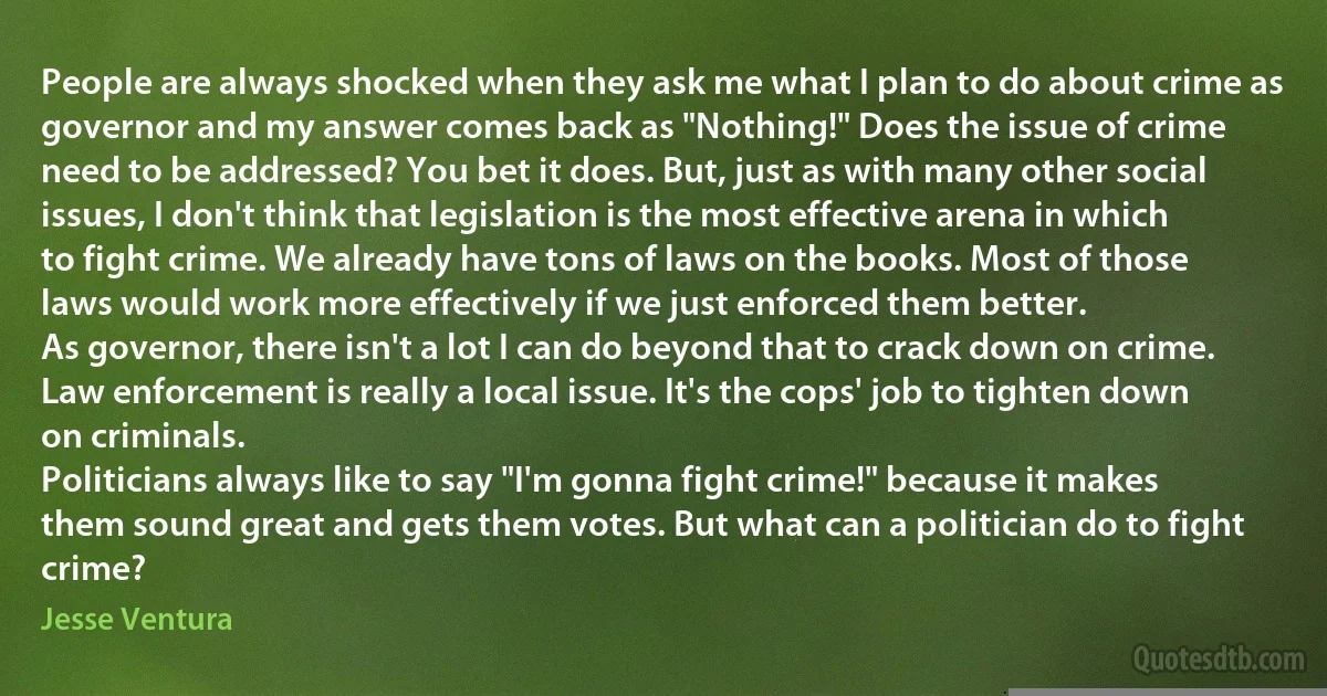 People are always shocked when they ask me what I plan to do about crime as governor and my answer comes back as "Nothing!" Does the issue of crime need to be addressed? You bet it does. But, just as with many other social issues, I don't think that legislation is the most effective arena in which to fight crime. We already have tons of laws on the books. Most of those laws would work more effectively if we just enforced them better.
As governor, there isn't a lot I can do beyond that to crack down on crime. Law enforcement is really a local issue. It's the cops' job to tighten down on criminals.
Politicians always like to say "I'm gonna fight crime!" because it makes them sound great and gets them votes. But what can a politician do to fight crime? (Jesse Ventura)