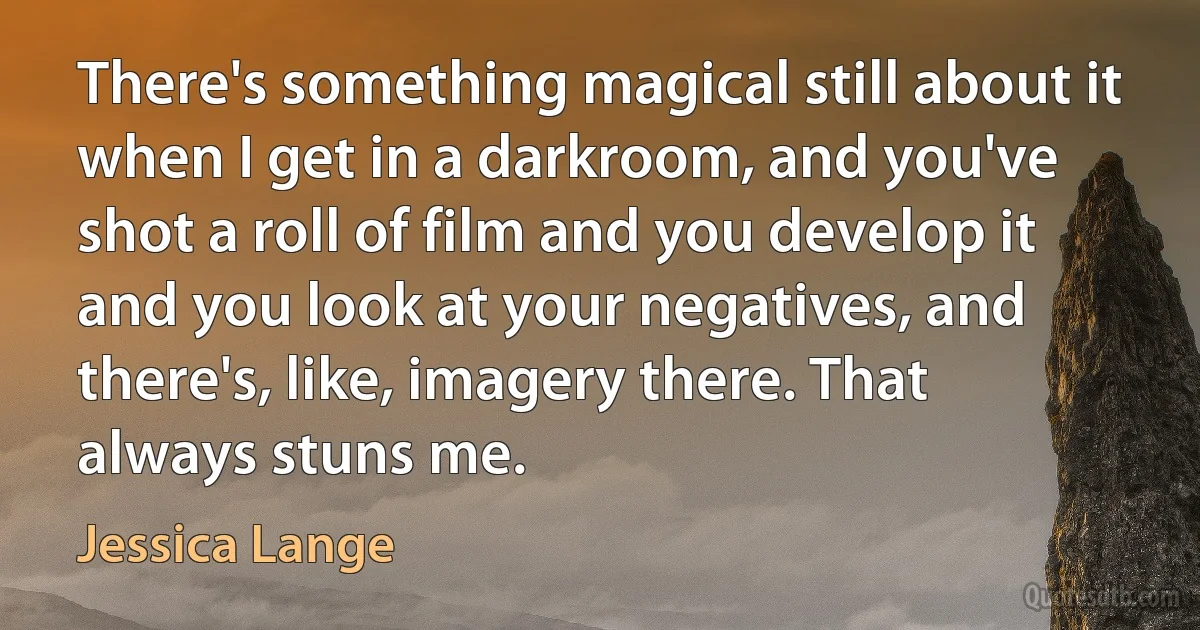 There's something magical still about it when I get in a darkroom, and you've shot a roll of film and you develop it and you look at your negatives, and there's, like, imagery there. That always stuns me. (Jessica Lange)