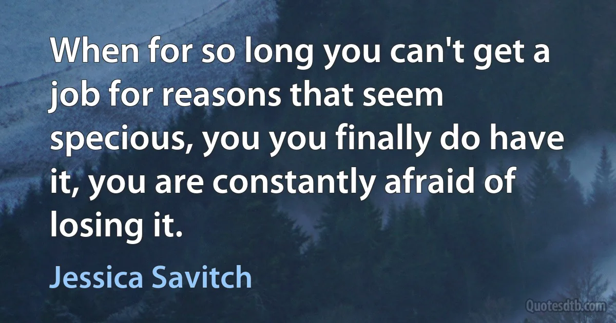 When for so long you can't get a job for reasons that seem specious, you you finally do have it, you are constantly afraid of losing it. (Jessica Savitch)