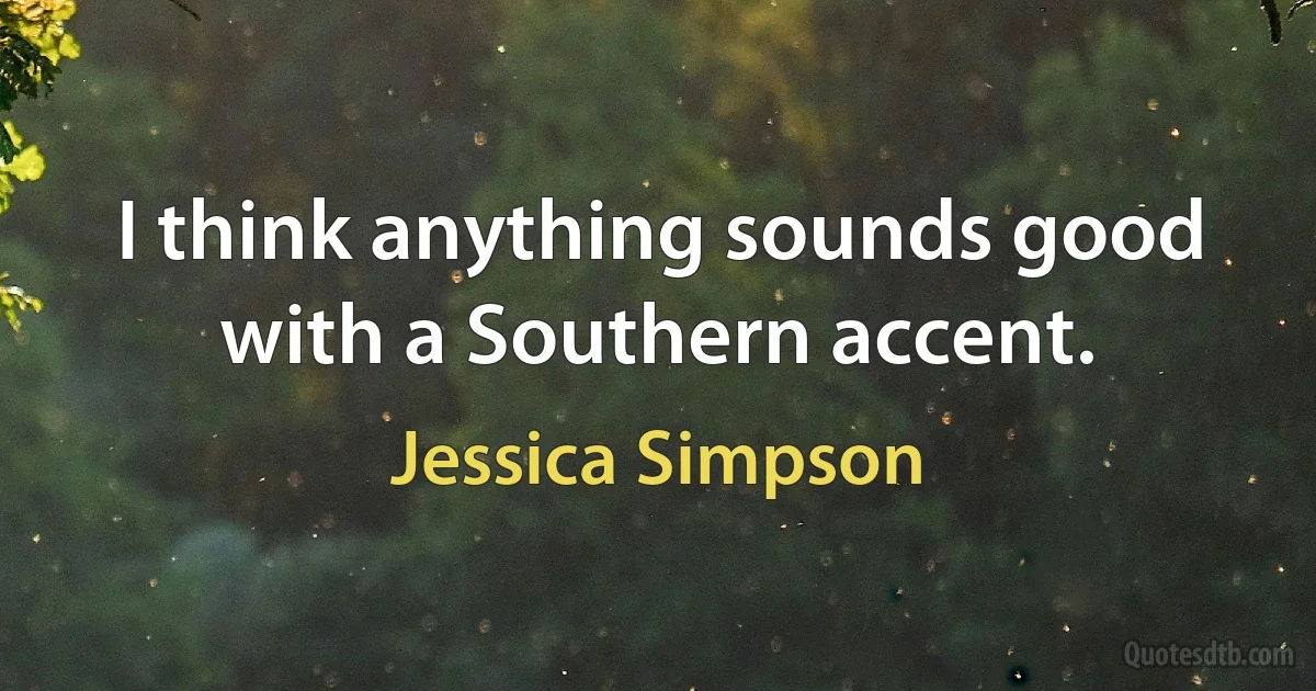 I think anything sounds good with a Southern accent. (Jessica Simpson)