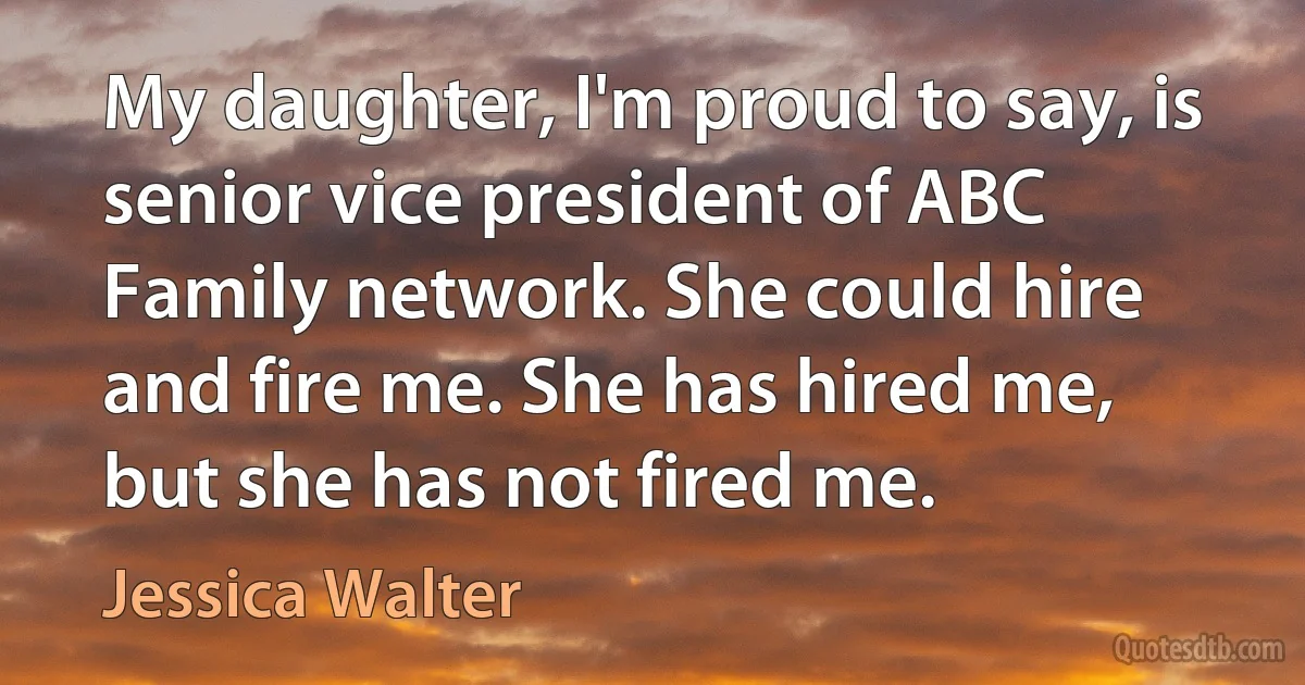 My daughter, I'm proud to say, is senior vice president of ABC Family network. She could hire and fire me. She has hired me, but she has not fired me. (Jessica Walter)