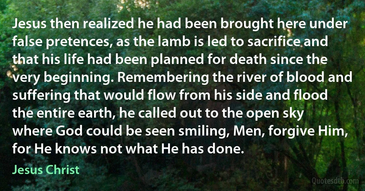 Jesus then realized he had been brought here under false pretences, as the lamb is led to sacrifice and that his life had been planned for death since the very beginning. Remembering the river of blood and suffering that would flow from his side and flood the entire earth, he called out to the open sky where God could be seen smiling, Men, forgive Him, for He knows not what He has done. (Jesus Christ)