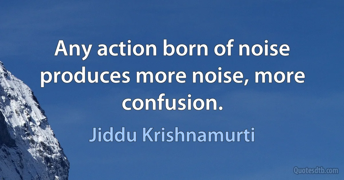 Any action born of noise produces more noise, more confusion. (Jiddu Krishnamurti)