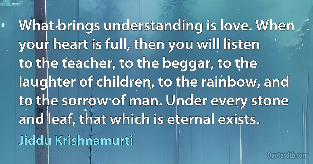 What brings understanding is love. When your heart is full, then you will listen to the teacher, to the beggar, to the laughter of children, to the rainbow, and to the sorrow of man. Under every stone and leaf, that which is eternal exists. (Jiddu Krishnamurti)