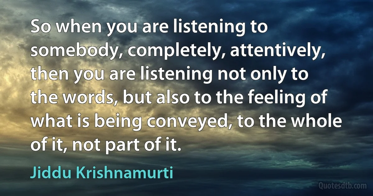 So when you are listening to somebody, completely, attentively, then you are listening not only to the words, but also to the feeling of what is being conveyed, to the whole of it, not part of it. (Jiddu Krishnamurti)