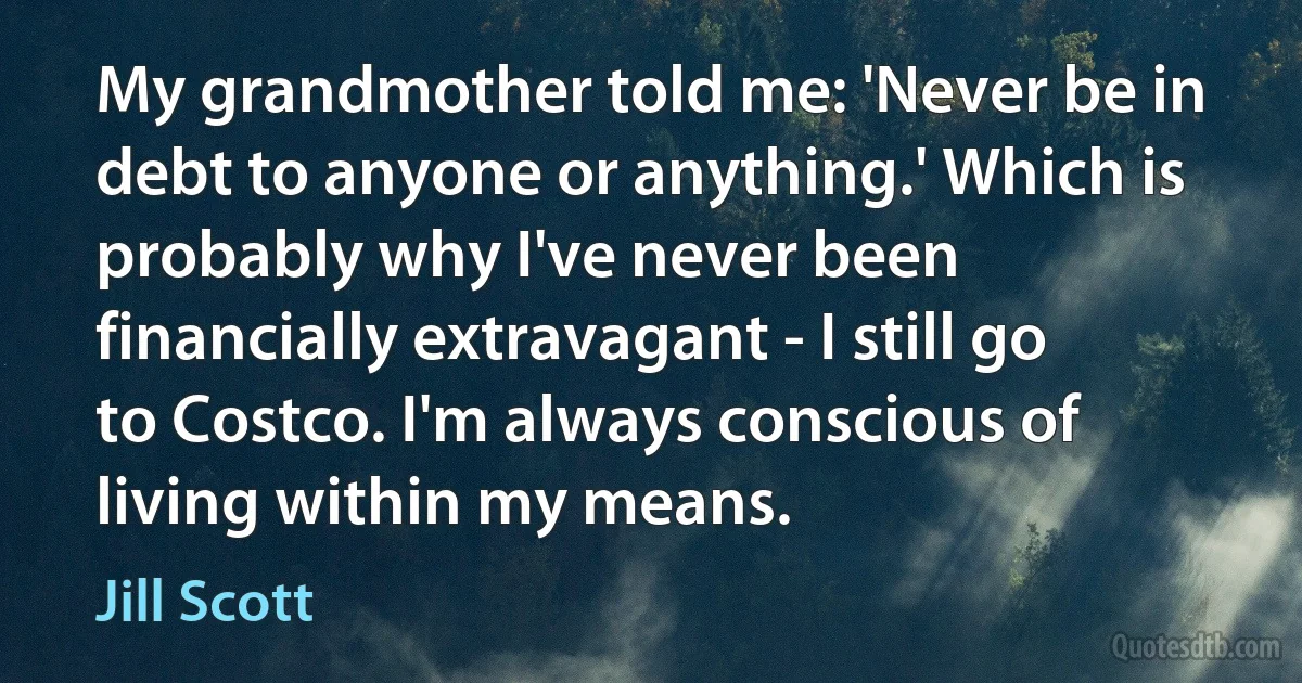 My grandmother told me: 'Never be in debt to anyone or anything.' Which is probably why I've never been financially extravagant - I still go to Costco. I'm always conscious of living within my means. (Jill Scott)