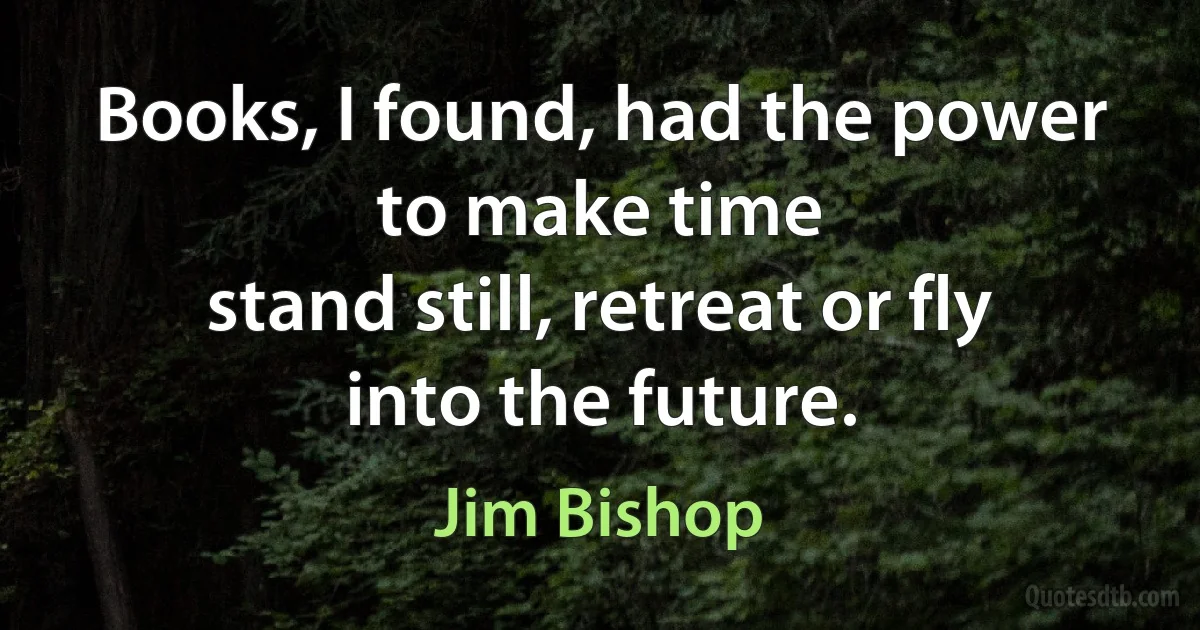 Books, I found, had the power to make time
stand still, retreat or fly into the future. (Jim Bishop)