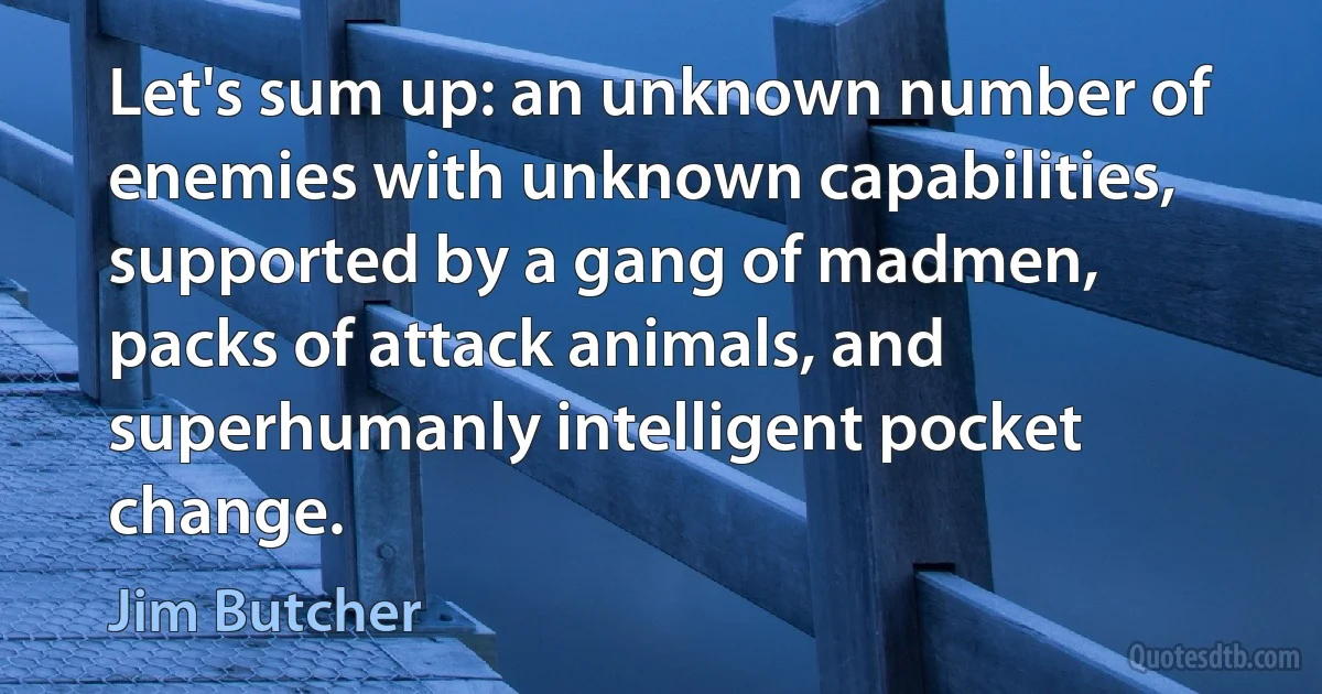 Let's sum up: an unknown number of enemies with unknown capabilities, supported by a gang of madmen, packs of attack animals, and superhumanly intelligent pocket change. (Jim Butcher)