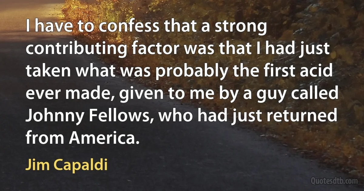 I have to confess that a strong contributing factor was that I had just taken what was probably the first acid ever made, given to me by a guy called Johnny Fellows, who had just returned from America. (Jim Capaldi)