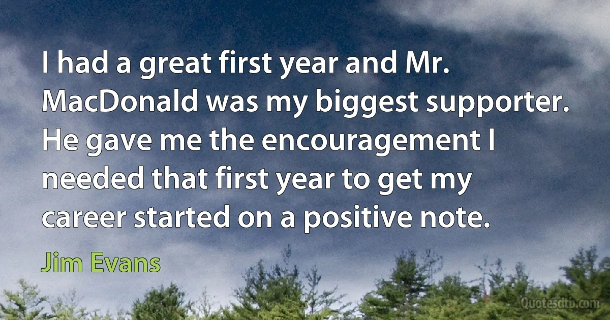 I had a great first year and Mr. MacDonald was my biggest supporter. He gave me the encouragement I needed that first year to get my career started on a positive note. (Jim Evans)