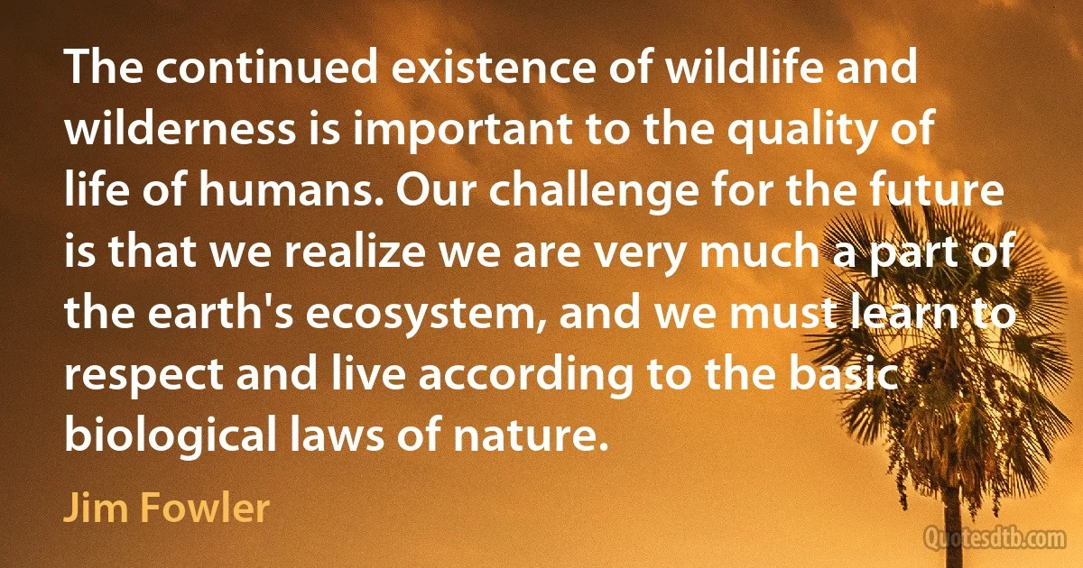 The continued existence of wildlife and wilderness is important to the quality of life of humans. Our challenge for the future is that we realize we are very much a part of the earth's ecosystem, and we must learn to respect and live according to the basic biological laws of nature. (Jim Fowler)