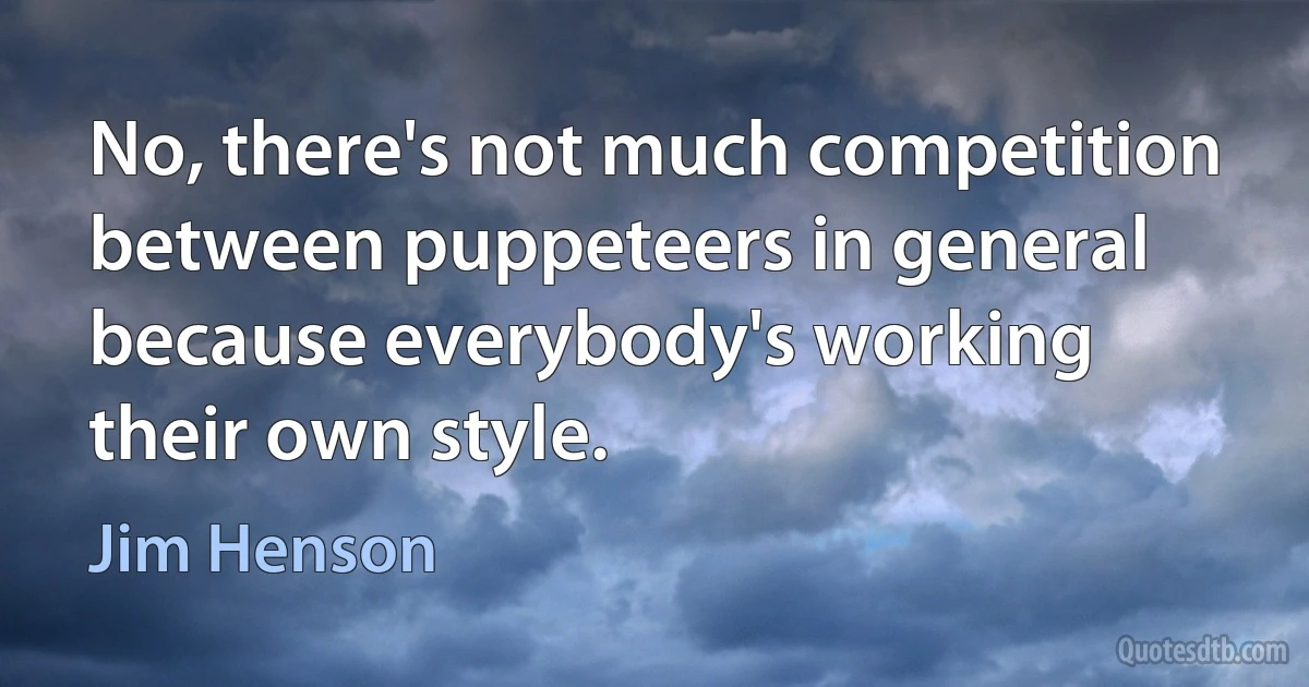 No, there's not much competition between puppeteers in general because everybody's working their own style. (Jim Henson)