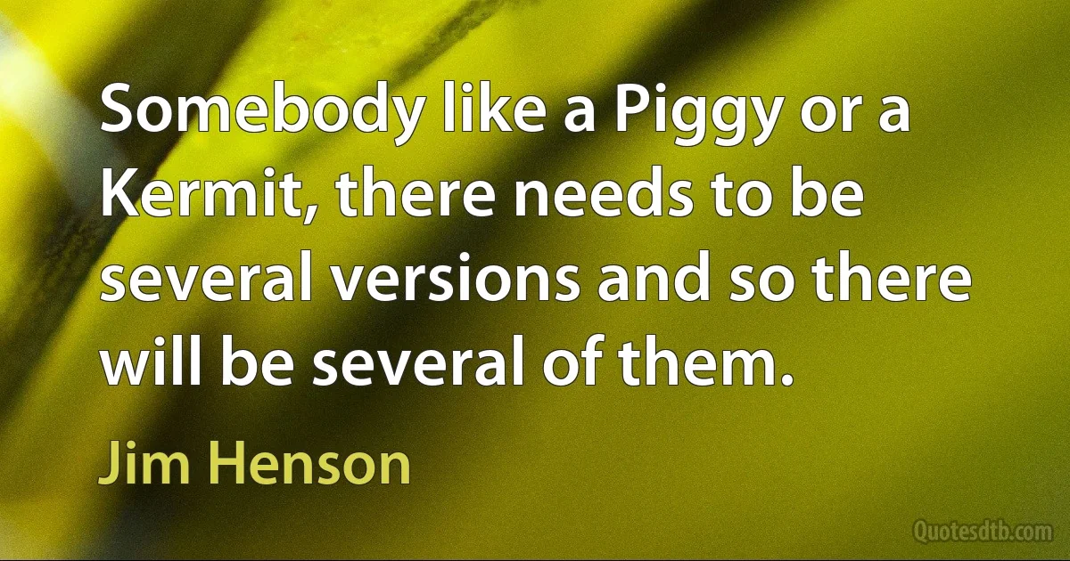 Somebody like a Piggy or a Kermit, there needs to be several versions and so there will be several of them. (Jim Henson)