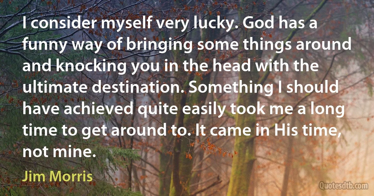 I consider myself very lucky. God has a funny way of bringing some things around and knocking you in the head with the ultimate destination. Something I should have achieved quite easily took me a long time to get around to. It came in His time, not mine. (Jim Morris)