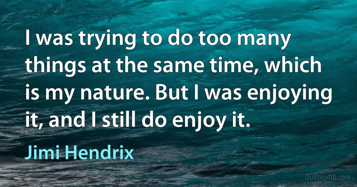 I was trying to do too many things at the same time, which is my nature. But I was enjoying it, and I still do enjoy it. (Jimi Hendrix)