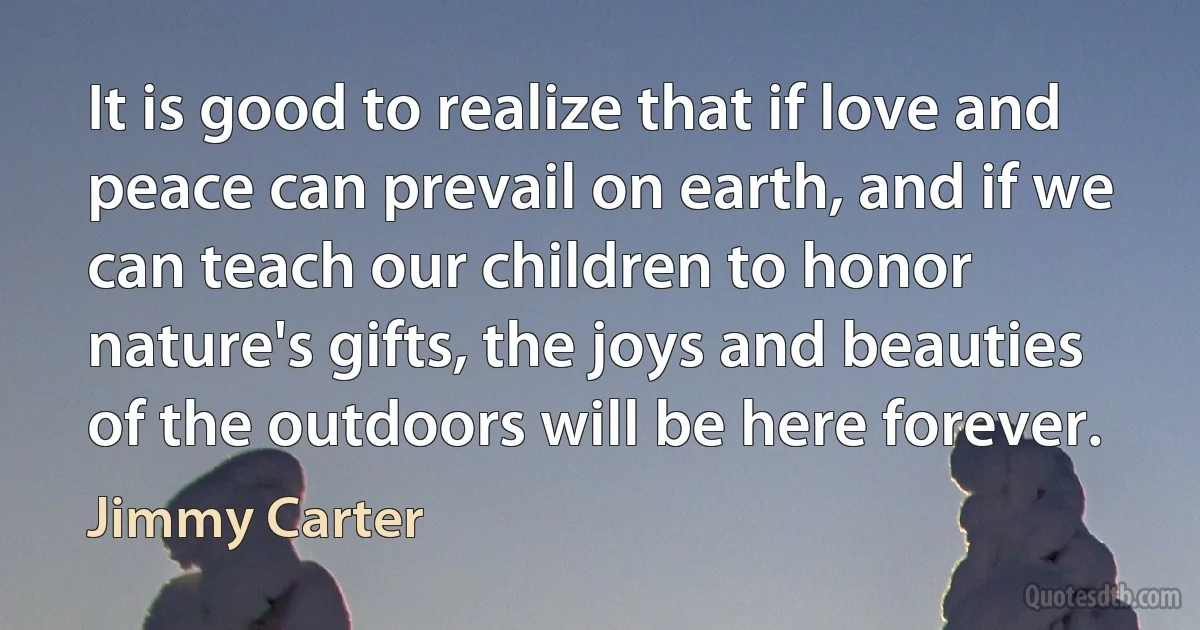 It is good to realize that if love and peace can prevail on earth, and if we can teach our children to honor nature's gifts, the joys and beauties of the outdoors will be here forever. (Jimmy Carter)