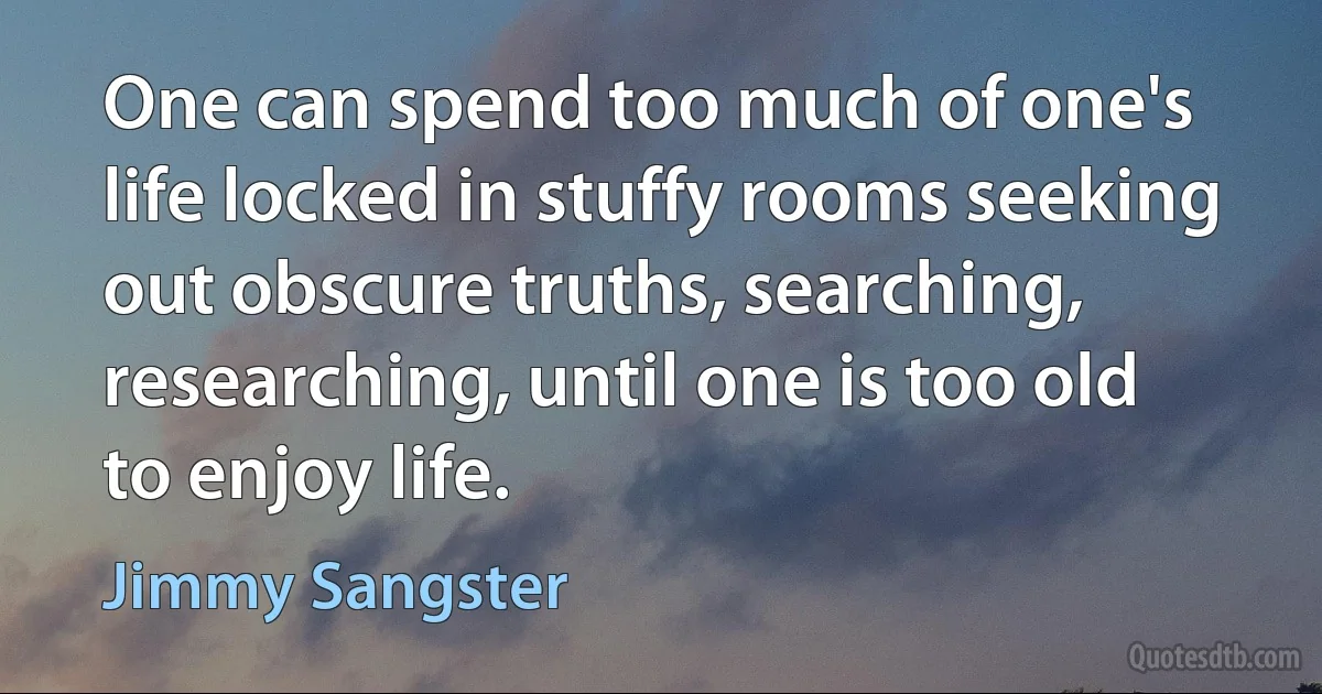 One can spend too much of one's life locked in stuffy rooms seeking out obscure truths, searching, researching, until one is too old to enjoy life. (Jimmy Sangster)