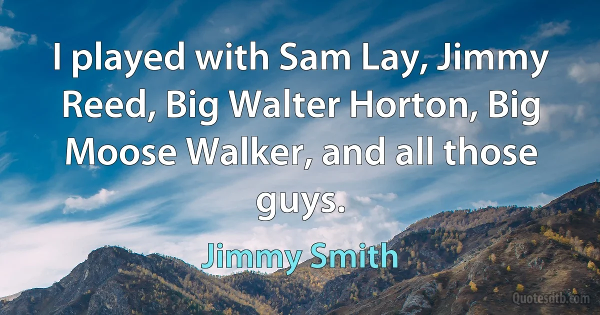 I played with Sam Lay, Jimmy Reed, Big Walter Horton, Big Moose Walker, and all those guys. (Jimmy Smith)