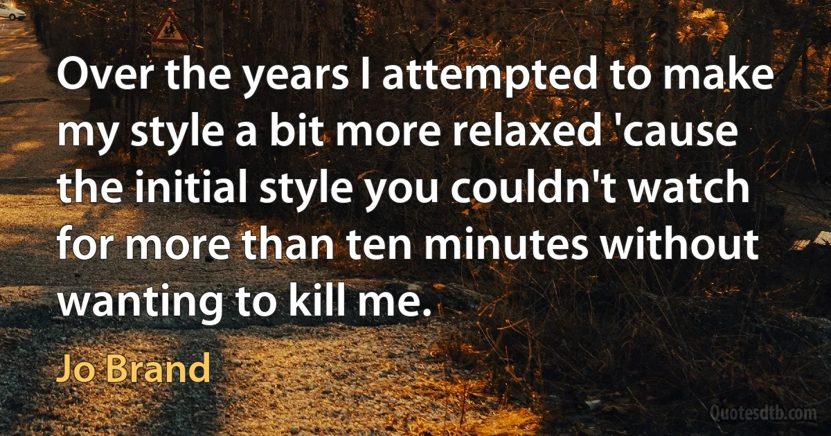 Over the years I attempted to make my style a bit more relaxed 'cause the initial style you couldn't watch for more than ten minutes without wanting to kill me. (Jo Brand)