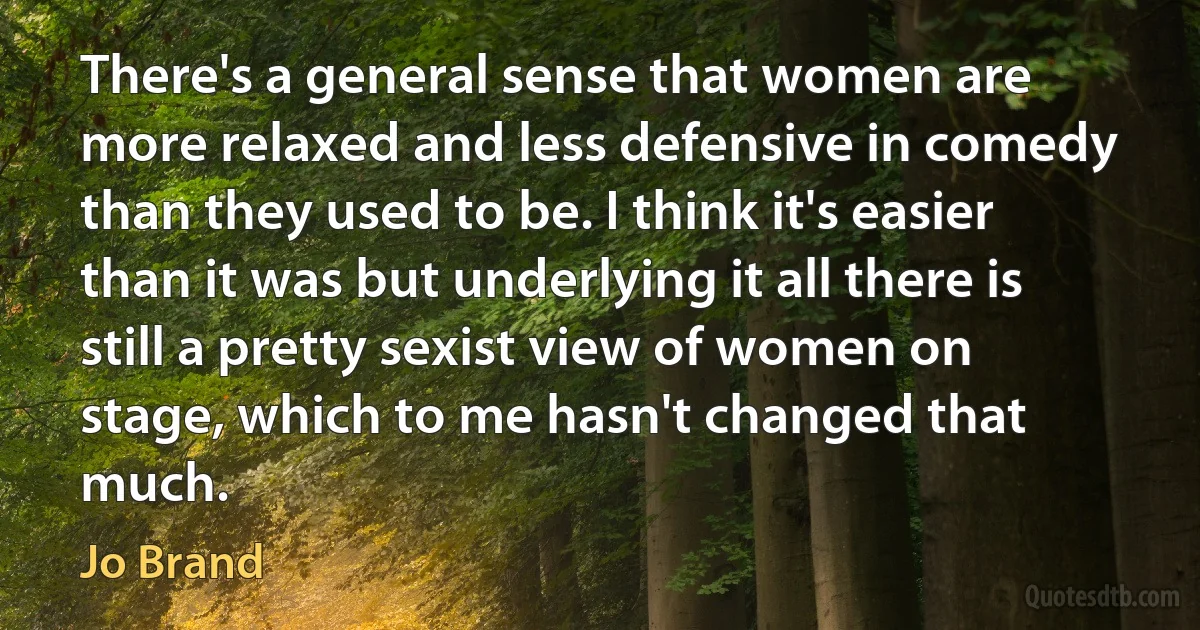 There's a general sense that women are more relaxed and less defensive in comedy than they used to be. I think it's easier than it was but underlying it all there is still a pretty sexist view of women on stage, which to me hasn't changed that much. (Jo Brand)