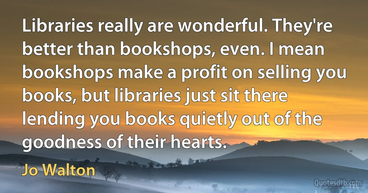 Libraries really are wonderful. They're better than bookshops, even. I mean bookshops make a profit on selling you books, but libraries just sit there lending you books quietly out of the goodness of their hearts. (Jo Walton)