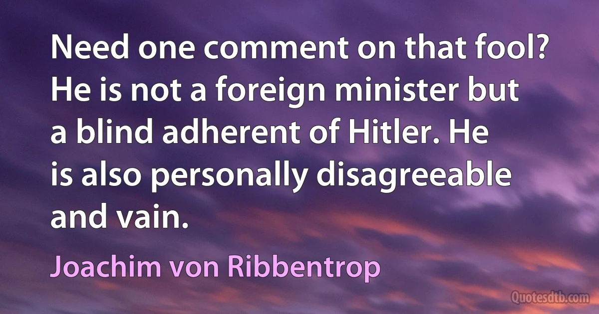 Need one comment on that fool? He is not a foreign minister but a blind adherent of Hitler. He is also personally disagreeable and vain. (Joachim von Ribbentrop)