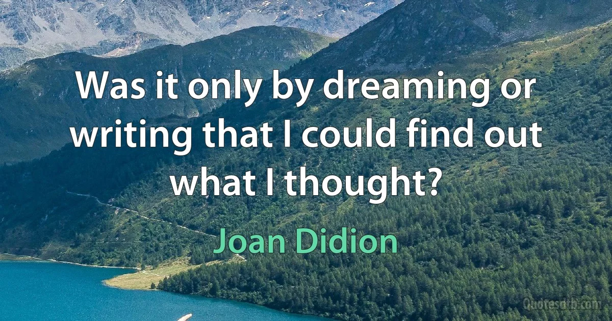 Was it only by dreaming or writing that I could find out what I thought? (Joan Didion)