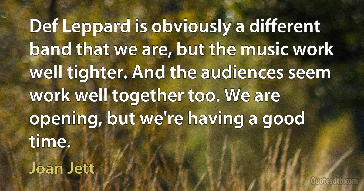 Def Leppard is obviously a different band that we are, but the music work well tighter. And the audiences seem work well together too. We are opening, but we're having a good time. (Joan Jett)